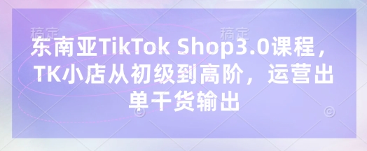 东南亚TikTok Shop3.0课程，TK小店​从初级到高阶，运营出单干货输出-安小熙网创平台
